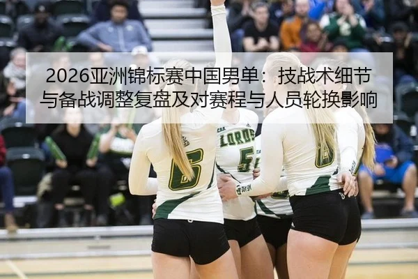2026亚洲锦标赛中国男单：技战术细节与备战调整复盘及对赛程与人员轮换影响