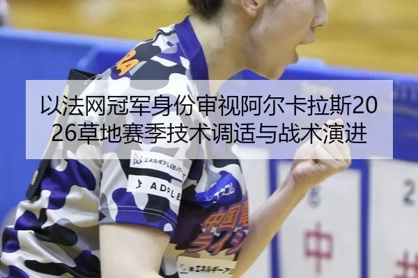 以法网冠军身份审视阿尔卡拉斯2026草地赛季技术调适与战术演进