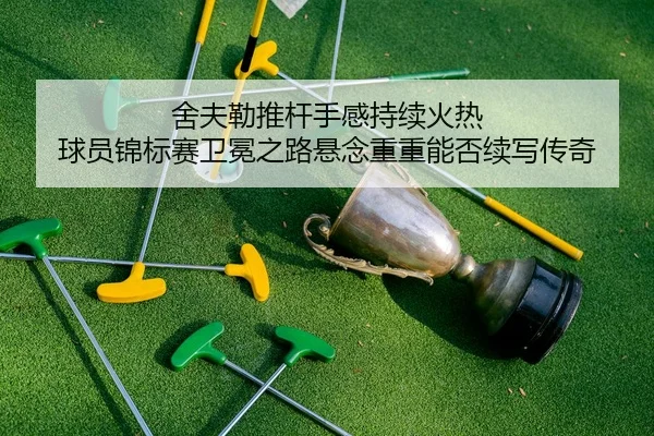 舍夫勒推杆手感持续火热 球员锦标赛卫冕之路悬念重重能否续写传奇
