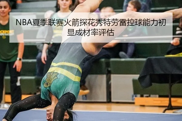 NBA夏季联赛火箭探花秀特劳雷控球能力初显成材率评估